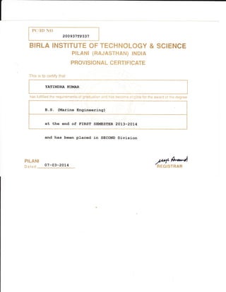 PCffM NO
200 937 rP337
BIRLA INSTITUTE OF TECHNOLOGY & SCIENCE
pfirAN[ (ffiedAsThrA$d] ENmrA
pffiffivt$f, ffi ruAL GH ffi-r$ ffieffiATffi
This is to ecrtify that
YATIIIDRA Kt I"IAR
has fulfilled the requirements of graduation and has become eligible for the award of the degree
B. S . (Marine Engineerirrg)
at the end of FrRsr SENIESTER 2oL3-2014
and, has been placed in SECOND Division
PILANI
HHGISTRARDated 07 -03- 20L4
 