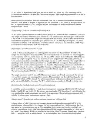 4
15 mcL of the PCR product of psbC gene was mixed with 5 mcL digest mix (also containing ddH20,
NEB buffer mix and ScaI-HF/HindIII-HF restriction enzymes). This sample was incubated at 37°C for an
hour and a half.
Both digestion reaction mixes were then incubated at 70°C for 20 minutes to inactivate the restriction
enzymes. Then, 4 mcL of the pUC19 digestion mix was added to 8.75 mcL of the PCR digestion mix, 1.5
mcL of ligase buffer and 0.75 mcL of ligase enzyme. The sample was mixed and incubated at room
temperature for 2 hours.
Transforming E. coli with recombinant plasmid pUC19
15 mcL of the ligation mixture was carefully mixed with 50 mcL of NEB 5-alpha competent E. coli cells.
The sample was iced for 30 minutes, heat shocked at 42°C for 30 seconds, then iced again for 5 minutes.
1 mL of SOC was added and the sample was rotated at 37°C for an hour. 450 mcL of the transformation
cell mixture was spread with a sterilized glass spreader onto an LB-AMP-Xgal-IPTG plate. The plates
were stored inverted at 37°C for one day. Two white colonies were picked and put in 5 mL of LB-Amp
liquid medium and incubated at 37°C for another day.
Preparing the recombinant plasmid pUC19
1.4 mL of the E. coli cell culture was centrifuged for one minute and the supernatant discarded. The
sample was microfuged for 5 seconds and the rest of the supernatant was removed. The remaining pellet
was resuspended in 50 mcL sterile water, and 300 mcL of NS solution (0.5% SDS and 0.1M NaOH) was
added. The sample was gently mixed and incubated at room temperature for 90 seconds. 200 mcL of
7.5M ammonium acetate was mixed in and the sample was put on ice for 3 minutes. The sample tube was
centrifuged for 5 minutes and the supernatant was added to 330 mcL isopropanol. This mixture was
centrifuged for 7 minutes and the supernatant was discarded. The remaining pellet was washed with 0.5
mL of 70% ethanol. It was then centrifuged for 2 minutes and decanted. The pellet was dried in a heat
block at 50°C for 5 minutes. The pellet was resuspended in 30 mcL water, and 1 mcL RNase was added.
The tube was incubated at 37°C for 15 minutes.
The sample was mixed with 15 mcL of 7.5M ammonium acetate and 45 mcL isopropanol. The mixture
was iced for 3 minutes and centrifuged for 5 minutes. The supernatant was discarded and the pellet was
washed with 0.5 mL of 70% ethanol. The tube was centrifuged for 2 minutes and decanted. Again, the
pellet was heat-blocked for 5 minutes. The DNA pellet was resuspended with 20 mcL of sterile water.
Restriction digest and electrophoresis of recombinant plasmid
5 mcL of the sample was added to 15 mcL of an enzyme premix containing ddH2O, NEB 10X CutSmart
Buffer, HindIII-HF, and EcoRI-HF. The mixture was incubated at 37°C for an hour. 2 mcL of loading dye
was added and the sample was pipeted into lane 5 of an agarose gel. The gel was electrophoresed at 80
volts for 30 minutes, then photographed under u.v. light.
Transform psbC- Synechocystis with recombinant plasmid and wild-type DNA
A liquid culture of psbC- Synechocystis from part A was spun down and resuspended in 1/50 of the
original culture volume of BG – 11+ glucose. 200 mcL was transferred into 4 different tubes. The first
tube served as a negative control and no DNA was added. 1 mcL wild-type Synechocystis DNA was
added to a second tube, 1 mcL psbC recombinant plasmid DNA from part B was added to a third, and 1
mcL psbC- Synechocystis DNA was added to the fourth tube. After 30 minutes, the cells were plated on
BG – 11 agar plates, with no added glucose. The next week plates were observed and photographed.
 