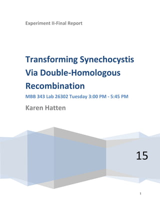 1
Experiment II-Final Report
15
Transforming Synechocystis
Via Double-Homologous
Recombination
MBB 343 Lab 26302 Tuesday 3:00 PM - 5:45 PM
Karen Hatten
 