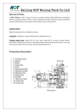 Beijing HOT Mining Tech Co Ltd
Service & Parts
At HOT Mining we offer a range of services to guarantee ongoing stable performance and improved
efficiency for better operations. When it comes to equipment servicing, maintenance, repairs and tailored
solutions, HOT Mining will work closely with all clients to achieve the best results.
Application
Prepare the pump parts for centrifugal slurry pump.
Using field: metallurgical, mining, building materials, dredging and so on;
Problems people faced: prolong the life time, means improving the corrosion resistant abrasion
performance; enhance the seal function; the matching problem between pump and other device; how to get
the corrosion resistant, abrasion resistant, and heat resisting pump devices.
Production Description
 
