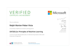 V E R I F I E D
CERTIFICATE of ACHIEVEMENT
This is to certify that
Ralph Marion Pobar Victa
successfully completed and received a passing grade in
DAT203.2x: Principles of Machine Learning
a course of study offered by Microsoft, an online learning initiative of Microsoft
Corporation through edX.
Satya Nadella
Chief Executive
Officer
Microsoft Corporation
Bjorn Rettig
Senior Director
Technical Content
Microsoft Corporation
VERIFIED CERTIFICATE
Issued November 29, 2016
VALID CERTIFICATE ID
31df9c78703744418ef36103aaffee5e
 
