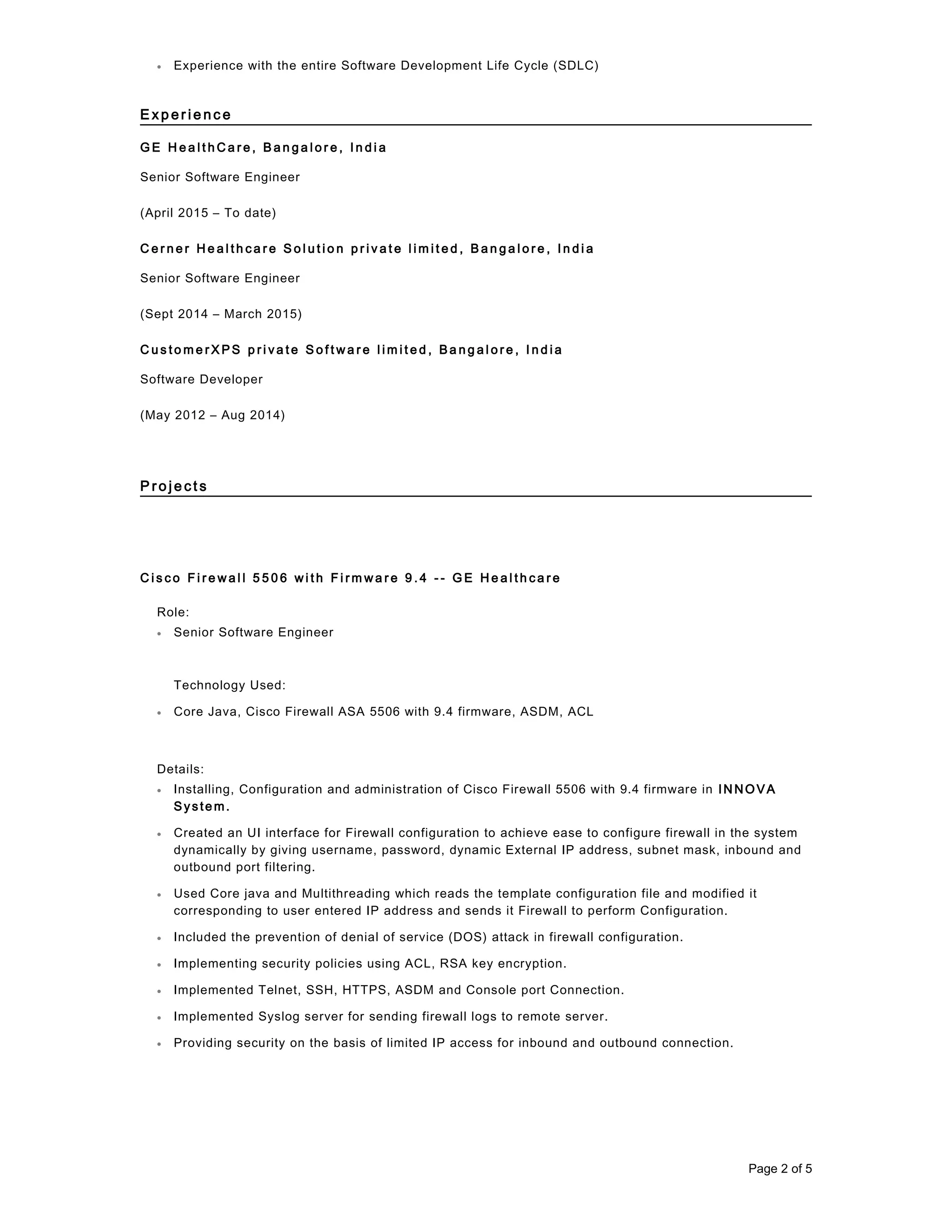 • Experience with the entire Software Development Life Cycle (SDLC)
E x p e r i e n c e
G E H e a l t h C a r e , B a n g a l o r e , I n d i a
Senior Software Engineer
(April 2015 – To date)
C e r n e r H e a l t h c a r e S o l u t i o n p r i v a t e l i m i t e d , B a n g a l o r e , I n d i a
Senior Software Engineer
(Sept 2014 – March 2015)
C u s t o m e r X P S p r i v a t e S o f t w a r e l i m i t e d , B a n g a l o r e , I n d i a
Software Developer
(May 2012 – Aug 2014)
P r o j e c t s
C i s c o F i r e w a l l 5 5 0 6 w i t h F i r m w a r e 9 . 4 - - G E H e a l t h c a r e
Role:
• Senior Software Engineer
Technology Used:
• Core Java, Cisco Firewall ASA 5506 with 9.4 firmware, ASDM, ACL
Details:
• Installing, Configuration and administration of Cisco Firewall 5506 with 9.4 firmware in IN NOVA
Syste m.
• Created an UI interface for Firewall configuration to achieve ease to configure firewall in the system
dynamically by giving username, password, dynamic External IP address, subnet mask, inbound and
outbound port filtering.
• Used Core java and Multithreading which reads the template configuration file and modified it
corresponding to user entered IP address and sends it Firewall to perform Configuration.
• Included the prevention of denial of service (DOS) attack in firewall configuration.
• Implementing security policies using ACL, RSA key encryption.
• Implemented Telnet, SSH, HTTPS, ASDM and Console port Connection.
• Implemented Syslog server for sending firewall logs to remote server.
• Providing security on the basis of limited IP access for inbound and outbound connection.
Page 2 of 5
 