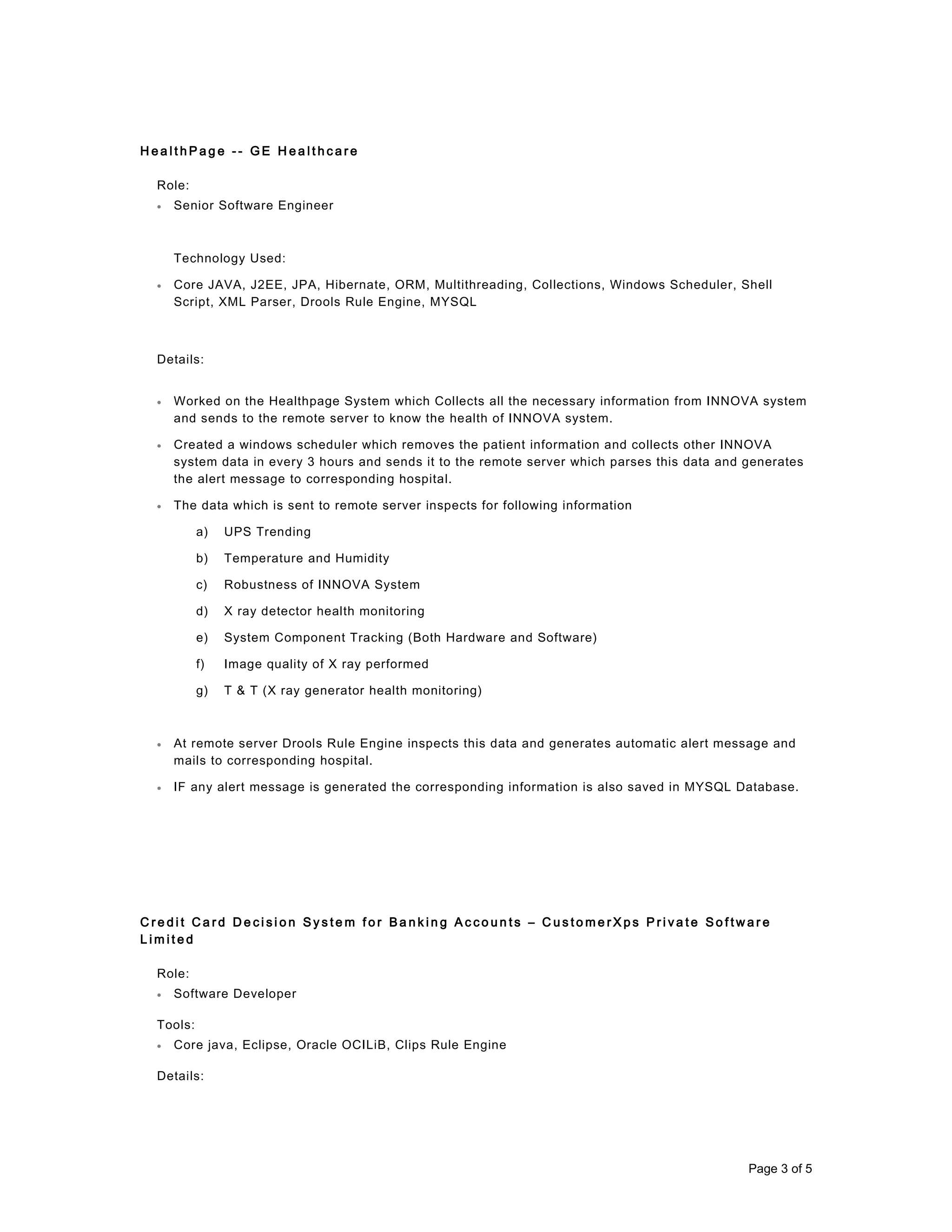 H e a l t h P a g e - - G E H e a l t h c a r e
Role:
• Senior Software Engineer
Technology Used:
• Core JAVA, J2EE, JPA, Hibernate, ORM, Multithreading, Collections, Windows Scheduler, Shell
Script, XML Parser, Drools Rule Engine, MYSQL
Details:
• Worked on the Healthpage System which Collects all the necessary information from INNOVA system
and sends to the remote server to know the health of INNOVA system.
• Created a windows scheduler which removes the patient information and collects other INNOVA
system data in every 3 hours and sends it to the remote server which parses this data and generates
the alert message to corresponding hospital.
• The data which is sent to remote server inspects for following information
a) UPS Trending
b) Temperature and Humidity
c) Robustness of INNOVA System
d) X ray detector health monitoring
e) System Component Tracking (Both Hardware and Software)
f) Image quality of X ray performed
g) T & T (X ray generator health monitoring)
• At remote server Drools Rule Engine inspects this data and generates automatic alert message and
mails to corresponding hospital.
• IF any alert message is generated the corresponding information is also saved in MYSQL Database.
C r e d i t C a r d D e c i s i o n S y s t e m f o r B a n k i n g A c c o u n t s – C u s t o m e r X p s P r i v a t e S o f t w a r e
L i m i t e d
Role:
• Software Developer
Tools:
• Core java, Eclipse, Oracle OCILiB, Clips Rule Engine
Details:
Page 3 of 5
 