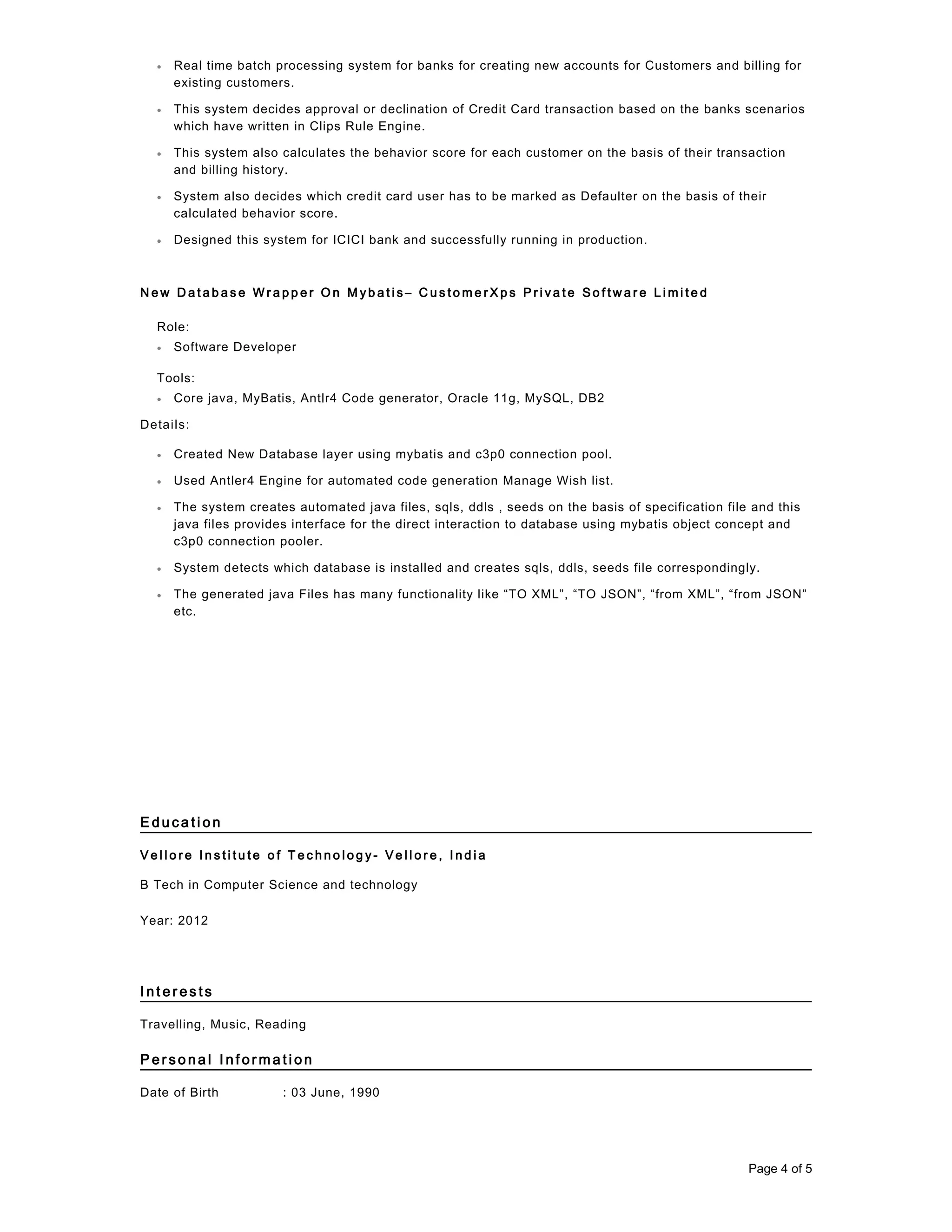 • Real time batch processing system for banks for creating new accounts for Customers and billing for
existing customers.
• This system decides approval or declination of Credit Card transaction based on the banks scenarios
which have written in Clips Rule Engine.
• This system also calculates the behavior score for each customer on the basis of their transaction
and billing history.
• System also decides which credit card user has to be marked as Defaulter on the basis of their
calculated behavior score.
• Designed this system for ICICI bank and successfully running in production.
N e w D a t a b a s e W r a p p e r O n M y b a t i s – C u s t o m e r X p s P r i v a t e S o f t w a r e L i m i t e d
Role:
• Software Developer
Tools:
• Core java, MyBatis, Antlr4 Code generator, Oracle 11g, MySQL, DB2
Details:
• Created New Database layer using mybatis and c3p0 connection pool.
• Used Antler4 Engine for automated code generation Manage Wish list.
• The system creates automated java files, sqls, ddls , seeds on the basis of specification file and this
java files provides interface for the direct interaction to database using mybatis object concept and
c3p0 connection pooler.
• System detects which database is installed and creates sqls, ddls, seeds file correspondingly.
• The generated java Files has many functionality like “TO XML”, “TO JSON”, “from XML”, “from JSON”
etc.
E d u c a t i o n
V e l l o r e I n s t i t u t e o f T e c h n o l o g y - V e l l o r e , I n d i a
B Tech in Computer Science and technology
Year: 2012
I n t e r e s t s
Travelling, Music, Reading
P e r s o n a l I n f o r m a t i o n
Date of Birth : 03 June, 1990
Page 4 of 5
 