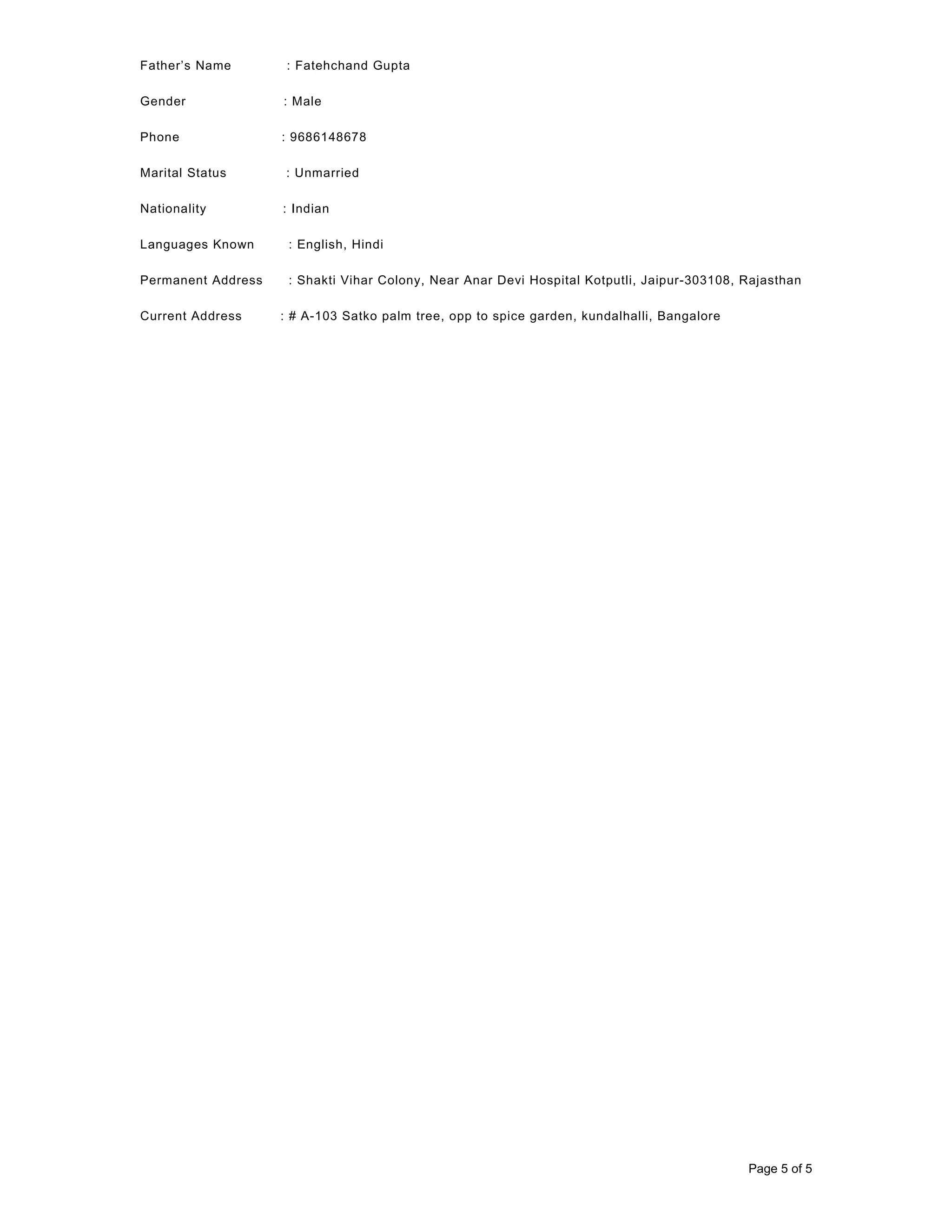 Father’s Name : Fatehchand Gupta
Gender : Male
Phone : 9686148678
Marital Status : Unmarried
Nationality : Indian
Languages Known : English, Hindi
Permanent Address : Shakti Vihar Colony, Near Anar Devi Hospital Kotputli, Jaipur-303108, Rajasthan
Current Address : # A-103 Satko palm tree, opp to spice garden, kundalhalli, Bangalore
Page 5 of 5
 