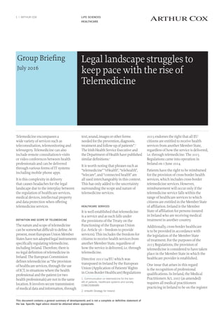 LIFE SCIENCES
HEALTHCARE
1 | ARTHUR COX
Legal landscape struggles to
keep pace with the rise of
Telemedicine
Group Briefing
July 2016
Telemedicine encompasses a
wide variety of services such as
teleconsultation, telemonitoring and
telesurgery. Telemedicine can also
include remote consultation/e-visits
or video conferences between health
professionals and can be delivered
through various forms of IT systems
including mobile phone apps.
It is this complexity in delivery
that causes headaches for the legal
landscape due to the interplay between
the regulation of healthcare services,
medical devices, intellectual property
and data protection when offering
telemedicine services.
DEFINITION AND SCOPE OF TELEMEDICINE
Thenatureandscopeoftelemedicine
canbesomewhatdifficulttodefine.At
present,mostEuropeanUnionMember
Stateshavenotadoptedlegalinstruments
specificallyregulatingtelemedicine,
includingIreland.Therefore,thereis
nolegaldefinitionoftelemedicinein
Ireland.TheEuropeanCommission
definestelemedicineas“theprovision
ofhealthcareservices,throughtheuse
ofICT,insituationswherethehealth
professionalandthepatient(ortwo
healthprofessionals)arenotinthesame
location.Itinvolvessecuretransmission
ofmedicaldataandinformation,through
text,sound,imagesorotherforms
neededfortheprevention,diagnosis,
treatmentandfollow-upofpatients”.1
TheIrishHealthServiceExecutiveand
theDepartmentofHealthhavepublished
similardefinitions.2
It is worth noting that phrases such as
“telemedicine” “eHealth”, “telehealth”,
“telecare”, and “connected health” are
all used interchangeably in this context.
This has only added to the uncertainty
surrounding the scope and nature of
telemedicine services.
HEALTHCARE SERVICES
It is well established that telemedicine
is a service and as such falls under
the provisions of the Treaty on the
Functioning of the European Union
(i.e. Article 56 – freedom to provide
services). This includes the freedom for
citizens to receive health services from
another Member State, regardless of
how the service is delivered, i.e. through
telemedicine.
Directive 2011/24/EU which was
transposed in Ireland by the European
Union (Application of Patients’ Rights
in Cross-Border Healthcare) Regulations
1. Communication on telemedicine for the ben-
efit of patients, healthcare systems and society,
COM(2008)689
2. eHealth Strategy for Ireland
2015 endorses the right that all EU
citizens are entitled to receive health
services from another Member State,
regardless of how the service is delivered,
i.e. through telemedicine. The 2015
Regulations came into operation in
Ireland on 1 June 2014.
Patients have the right to be reimbursed
for the provision of cross-border health
services, which includes cross-border
telemedicine services. However,
reimbursement will occur only if the
telemedicine service falls within the
range of healthcare services to which
citizens are entitled in the Member State
of affiliation. Ireland is the Member
State of affiliation for persons insured
in Ireland who are receiving medical
treatment in another country.
Additionally, cross-border healthcare
is to be provided in accordance with
the legislation of the Member State
of treatment. For the purposes of the
2015 Regulations, the provision of
telemedicine is considered to have taken
place in the Member State in which the
healthcare provider is established.
One issue that arises in this regard
is the recognition of professional
qualifications. In Ireland, the Medical
Practitioners Act, 2007 (as amended)
requires all medical practitioners
practicing in Ireland to be on the register
This document contains a general summary of developments and is not a complete or definitive statement of
the law. Specific legal advice should be obtained where appropriate.
 