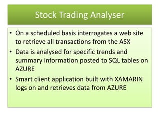 Stock Trading Analyser
• On a scheduled basis interrogates a web site
to retrieve all transactions from the ASX
• Data is analysed for specific trends and
summary information posted to SQL tables on
AZURE
• Smart client application built with XAMARIN
logs on and retrieves data from AZURE
 