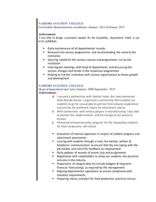 NAIROBI AVIATION COLLEGE
Curriculum Harmonization coordinator January 2012-February 2015
Achievement;
I was able to design a practical manual for the hospitality department which is yet
to be published.
 Daily maintenance of all departmental records.
 Research into various programmes and recommending the same to the
institution
 Sourcing syllabi for the various courses and programmes run by the
institution
 Hold regular meetings with head of departments and discussing the
various changes and trends in the respective programmes
 Helping to link the institution with various organizations to foster growth
and development
NAIROBI AVIATION COLLEGE
Head of department and tutor January 2008-September 2015
Achievements;
d. I secured a partnership with Stadion hotel, the intercontinental
hotel Nairobi Kenya, I organized a partnership that enabled our
students to go for casual jobs to get real time industry experience
and also be the preferred choice for attachment places.
e. With connections with various players in manufacturing I was able
to pioneer the modernization and full change of our practical
kitchen.
f. Pioneered entrepreneurship program for the hospitality students
for them to become self-reliant
 Evaluation of internal approvals in respect of student progress and
attachment placements.
 Liaising with students through e-mail, fax memos, written &
telephonic communication to ensure that thy are coping with the
job market and solicit for feedback on improvement
 Daily updates of records of exams cats and assignments
 Negotiation with stakeholders to allow our students into practical
sessions in the industry
 Preparation of integral data (to include budgets & long term
financial forecasting) as required by the management
 Aligning departmental operations to ensure compliance with
statutory requirements.
 Preparing menus and plan for food production practical classes.
 