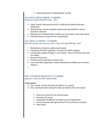  Daily maintenance of departmental records
AGA KHAN HIGH SCHOOL (NAIROBI)
Temporary teacher May2011-June 2011
 Equip learners with practical skills in clothing and textiles and meal
preparation
 Giving learners classes using the various teaching methods to ensure
maximum retention.
 Maintenance of departmental records e.g. Exam marks, stock take reports
 Evaluate learners using mid-term examinations
AGA KHAN ACADEMY (NAIROBI)
Part time teacher and instructor A.K.A chefs club May2008-May 2011
 Maintenance of teacher professional records
 Evaluation of internal approvals in respect of student progress
 Liaising with students through e-mail, written means to find out how they
are coping
 Research into menus
 Provide learners with basic culinary skills
 Liaise with other department heads and teachers to follow up on learners
progress

THE TAMARIND RESTAURANT NAIROBI
Apprentice chef June 2007-January2008
Achievements;
a) Four months into the training I was able to run a partie
b) Ran a sea food station during the Safaricom dealer of the year award
 Daily mis en place for the chef de partie.
 Research into menus
 Preparation of different sea foods and accompaniments
 Assist in outside catering functions for the carnivore restaurant
 Store duties
 