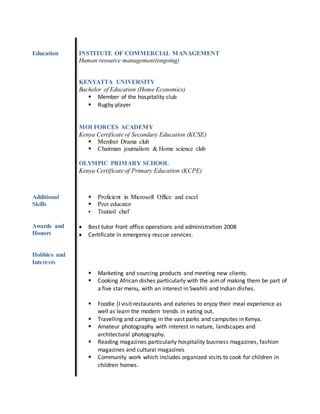 Education INSTITUTE OF COMMERCIAL MANAGEMENT
Human resource management(ongoing)
KENYATTA UNIVERSITY
Bachelor of Education (Home Economics)
 Member of the hospitality club
 Rugby player
MOI FORCES ACADEMY
Kenya Certificate of Secondary Education (KCSE)
 Member Drama club
 Chairman journalism & Home science club
OLYMPIC PRIMARY SCHOOL
Kenya Certificate of Primary Education (KCPE)
Additional
Skills
 Proficient in Microsoft Office and excel
 Peer educator
 Trained chef
Awards and
Honors
Hobbies and
Interests
 Best tutor front office operations and administration 2008
 Certificate in emergency rescue services.
 Marketing and sourcing products and meeting new clients.
 Cooking African dishes particularly with the aimof making them be part of
a five star menu, with an interest in Swahili and Indian dishes.
 Foodie (I visit restaurants and eateries to enjoy their meal experience as
well as learn the modern trends in eating out.
 Travelling and camping in the vast parks and campsites in Kenya.
 Amateur photography with interest in nature, landscapes and
architectural photography.
 Reading magazines particularly hospitality business magazines, fashion
magazines and cultural magazines
 Community work which includes organized visits to cook for children in
children homes.
 
