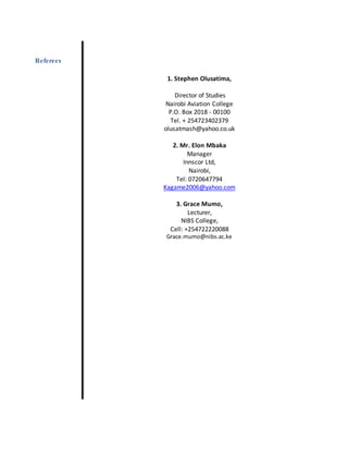 Referees
1. Stephen Olusatima,
Director of Studies
Nairobi Aviation College
P.O. Box 2018 - 00100
Tel. + 254723402379
olusatmash@yahoo.co.uk
2. Mr. Elon Mbaka
Manager
Innscor Ltd,
Nairobi,
Tel: 0720647794
Kagame2006@yahoo.com
3. Grace Mumo,
Lecturer,
NIBS College,
Cell: +254722220088
Grace.mumo@nibs.ac.ke
 