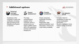 Personal
manager
consultation
Foreign
companies
Check companies
worldwide( including
offshore);
Registration data,
general jurisdiction court
information, finance and
credit history available.
Complex check of
candidates for work and
during employment
termination;
Routine employees check;
Checks during functional
audit.
Assistance in the
contractor’s check and
verification of closing
deal according to the
DeltaSecurity System
in real time.
Expert
assessment
The deep
comprehensive
analysis of the
contractor which is
carried out by our
highly qualified expert
with a rich experience
and law enforcement
background.
 Additional options
Lie detector
check
 