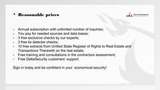  Reasonable prices
- Annual subscription with unlimited number of inquiries;
- You pay for needed sources and data bases;
- 3 free exclusive checks by our experts;
- 3 free lie detector checks;
- 10 free extracts from Unified State Register of Rights to Real Estate and
Transactions Therewith on the real estate;
- Free training and consultations in the contractors assessment;
- Free DeltaSecurity customers’ support.
Sign in today and be confident in your economical security!
 