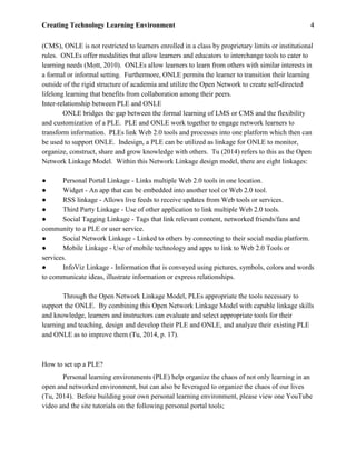 Creating Technology Learning Environment 4
(CMS), ONLE is not restricted to learners enrolled in a class by proprietary limits or institutional
rules. ONLEs offer modalities that allow learners and educators to interchange tools to cater to
learning needs (Mott, 2010). ONLEs allow learners to learn from others with similar interests in
a formal or informal setting. Furthermore, ONLE permits the learner to transition their learning
outside of the rigid structure of academia and utilize the Open Network to create self-directed
lifelong learning that benefits from collaboration among their peers.
Inter-relationship between PLE and ONLE
ONLE bridges the gap between the formal learning of LMS or CMS and the flexibility
and customization of a PLE. PLE and ONLE work together to engage network learners to
transform information. PLEs link Web 2.0 tools and processes into one platform which then can
be used to support ONLE. Indesign, a PLE can be utilized as linkage for ONLE to monitor,
organize, construct, share and grow knowledge with others. Tu (2014) refers to this as the Open
Network Linkage Model. Within this Network Linkage design model, there are eight linkages:
● Personal Portal Linkage - Links multiple Web 2.0 tools in one location.
● Widget - An app that can be embedded into another tool or Web 2.0 tool.
● RSS linkage - Allows live feeds to receive updates from Web tools or services.
● Third Party Linkage - Use of other application to link multiple Web 2.0 tools.
● Social Tagging Linkage - Tags that link relevant content, networked friends/fans and
community to a PLE or user service.
● Social Network Linkage - Linked to others by connecting to their social media platform.
● Mobile Linkage - Use of mobile technology and apps to link to Web 2.0 Tools or
services.
● InfoViz Linkage - Information that is conveyed using pictures, symbols, colors and words
to communicate ideas, illustrate information or express relationships.
Through the Open Network Linkage Model, PLEs appropriate the tools necessary to
support the ONLE. By combining this Open Network Linkage Model with capable linkage skills
and knowledge, learners and instructors can evaluate and select appropriate tools for their
learning and teaching, design and develop their PLE and ONLE, and analyze their existing PLE
and ONLE as to improve them (Tu, 2014, p. 17).
How to set up a PLE?
Personal learning environments (PLE) help organize the chaos of not only learning in an
open and networked environment, but can also be leveraged to organize the chaos of our lives
(Tu, 2014). Before building your own personal learning environment, please view one YouTube
video and the site tutorials on the following personal portal tools;
 