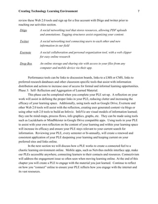 Creating Technology Learning Environment 7
review these Web 2.0 tools and sign up for a free account with Diigo and twitter prior to
reaching our activities section.
Diigo A social networking tool that stores resources, allowing PDF uploads
and annotations. Tagging structures assist organizing your content.
Twitter A social networking tool connecting users to each other and new
information in our field
Evernote A social collaboration and personal organization tool, with a web clipper
for easy online research
Drop Box An online storage and sharing site with access to your files from any
computer and mobile device via their app.
Performance tools can be links to discussion boards, links to a LMS or CMS, links to
preferred research databases and other classroom specific tools that assist with information
distribution and actions to increase ease of access for formal and informal learning opportunities.
Phase 3: Self- Reflection and Aggregation of Learned Material.
This phase can be completed when you complete your PLE set-up. A reflection on your
work will assist in defining the proper links in your PLE, reducing clutter and increasing the
efficacy of your learning space. Additionally, using tools such as Google Drive, Evernote and
other Web 2.0 tools will assist with the reflection, creating user generated content via blogs or
using other web 2.0 tools to build an Infoviz. InfoViz are visual models of information learned;
they can be mind-maps, process flows, info graphics, graphs, etc. They can be made using tools
such as Lucidcharts or MindMeister in Google Drive compatible apps. Using tools in your PLE
to assist with your own reflection on the content of your learning and within your learning space
will increase its efficacy and ensure your PLE stays relevant to your current search for
information. Reviewing your PLE, every semester or bi-annually, will create a renewed and
consistent application of your PLE deepening your learning and keeping current on your
preferred sites and links online.
In the next section we will discuss how a PLE works to create a connected feel to a
chaotic learning environment online. Mobile apps, such as Netvibes mobile interface app, make
our PLEs accessible anywhere, connecting learners to their contacts and resources. Connectivism
will address the engagement issue so often seen when moving learning online. At the end of this
chapter you will create a PLE to engage with the material you just learned. Continue to reflect
on how you “connect” online to ensure your PLE reflects how you engage with the internet and
its vast resources.
 