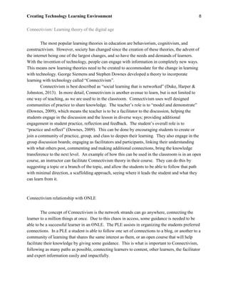 Creating Technology Learning Environment 8
Connectivism: Learning theory of the digital age
The most popular learning theories in education are behaviorism, cognitivism, and
constructivism. However, society has changed since the creation of these theories, the advent of
the internet being one of the largest changes, and so have the needs and demands of learners.
With the invention of technology, people can engage with information in completely new ways.
This means new learning theories need to be created to accommodate for the change in learning
with technology. George Siemens and Stephen Downes developed a theory to incorporate
learning with technology called “Connectivism”.
Connectivism is best described as “social learning that is networked” (Duke, Harper &
Johnston, 2013). In more detail, Connectivism is another avenue to learn, but is not limited to
one way of teaching, as we are used to in the classroom. Connectivism uses well designed
communities of practice to share knowledge. The teacher’s role is to “model and demonstrate”
(Downes, 2009), which means the teacher is to be a facilitator to the discussion, helping the
students engage in the discussion and the lesson in diverse ways; providing additional
engagement in student practice, reflection and feedback. The student’s overall role is to
“practice and reflect” (Downes, 2009). This can be done by encouraging students to create or
join a community of practice, group, and class to deepen their learning. They also engage in the
group discussion boards; engaging as facilitators and participants, linking their understanding
with what others post, commenting and making additional connections, bring the knowledge
transference to the next level. An example of how this can be used in the classroom is in an open
course, an instructor can facilitate Connectivism theory in their course. They can do this by
suggesting a topic or a branch of the topic, and allow the students to be able to follow that path
with minimal direction, a scaffolding approach, seeing where it leads the student and what they
can learn from it.
Connectivism relationship with ONLE
The concept of Connectivism is the network strands can go anywhere, connecting the
learner to a million things at once. Due to this chaos in access, some guidance is needed to be
able to be a successful learner in an ONLE. The PLE assists in organizing the students preferred
connections. In a PLE a student is able to follow one set of connections to a blog, or another to a
community of learning that shares the same interest as them, or an open course that will help
facilitate their knowledge by giving some guidance. This is what is important to Connectivism,
following as many paths as possible, connecting learners to content, other learners, the facilitator
and expert information easily and impactfully.
 