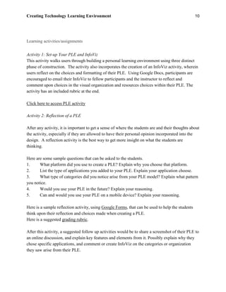 Creating Technology Learning Environment 10
Learning activities/assignments
Activity 1: Set-up Your PLE and InfoViz
This activity walks users through building a personal learning environment using three distinct
phase of construction. The activity also incorporates the creation of an InfoViz activity, wherein
users reflect on the choices and formatting of their PLE. Using Google Docs, participants are
encouraged to email their InfoViz to fellow participants and the instructor to reflect and
comment upon choices in the visual organization and resources choices within their PLE. The
activity has an included rubric at the end.
Click here to access PLE activity
Activity 2: Reflection of a PLE
After any activity, it is important to get a sense of where the students are and their thoughts about
the activity, especially if they are allowed to have their personal opinion incorporated into the
design. A reflection activity is the best way to get more insight on what the students are
thinking.
Here are some sample questions that can be asked to the students.
1. What platform did you use to create a PLE? Explain why you choose that platform.
2. List the type of applications you added to your PLE. Explain your application choose.
3. What type of categories did you notice arise from your PLE model? Explain what pattern
you notice.
4. Would you use your PLE in the future? Explain your reasoning.
5. Can and would you use your PLE on a mobile device? Explain your reasoning.
Here is a sample reflection activity, using Google Forms, that can be used to help the students
think upon their reflection and choices made when creating a PLE.
Here is a suggested grading rubric.
After this activity, a suggested follow up activities would be to share a screenshot of their PLE to
an online discussion, and explain key features and elements from it. Possibly explain why they
chose specific applications, and comment or create InfoViz on the categories or organization
they saw arise from their PLE.
 