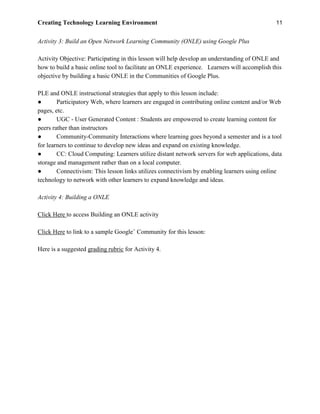 Creating Technology Learning Environment 11
Activity 3: Build an Open Network Learning Community (ONLE) using Google Plus
Activity Objective: Participating in this lesson will help develop an understanding of ONLE and
how to build a basic online tool to facilitate an ONLE experience. Learners will accomplish this
objective by building a basic ONLE in the Communities of Google Plus.
PLE and ONLE instructional strategies that apply to this lesson include:
● Participatory Web, where learners are engaged in contributing online content and/or Web
pages, etc.
● UGC - User Generated Content : Students are empowered to create learning content for
peers rather than instructors
● Community-Community Interactions where learning goes beyond a semester and is a tool
for learners to continue to develop new ideas and expand on existing knowledge.
● CC: Cloud Computing: Learners utilize distant network servers for web applications, data
storage and management rather than on a local computer.
● Connectivism: This lesson links utilizes connectivism by enabling learners using online
technology to network with other learners to expand knowledge and ideas.
Activity 4: Building a ONLE
Click Here to access Building an ONLE activity
Click Here to link to a sample Google+
Community for this lesson:
Here is a suggested grading rubric for Activity 4.
 