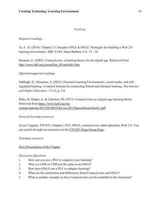 Creating Technology Learning Environment 12
Readings
Required readings
Tu, C. H. (2014). Chapter 2: Concepts of PLE & ONLE. Strategies for building a Web 2.0
learning environment. ABC-CLIO. Santa Barbara, CA. 13 - 16.
Siemens, G. (2005). Connectivism: a learning theory for the digital age. Retrieved from
http://www.itdl.org/journal/jan_05/article01.htm
Optional/suggested readings
Dabbagh, N., Kitsantas, A. (2012). Personal Learning Environments, social media, and self-
regulated learning: A natural formula for connecting formal and informal learning. The Internet
and Higher Education. 15 (1), p. 3-8.
Duke, B. Harper, G. & Johnston, M. (2013). Connectivism as a digital age learning theory.
Retrieved from https://www.hetl.org/wp-
content/uploads/2013/09/HETLReview2013SpecialIssueArticle1.pdf
Network learning resources
Social Tagging: ETC655, Chapter1, PLE, ONLE, connectivism, adult education, Web 2.0. You
can search through our resources on the ETC655 Diigo Group Page.
Teaching resources
Prezi Presentation of the Chapter
Discussion Questions
1. How can you use a PLE to organize your learning?
2. Why is a LMS or CMS not the same as an ONLE?
3. How does ONLE use a PLE to enhance learning?
4. What are the similarities and differences from Connectivism and ONLE?
5. What is another example on how Connectivism can be modelled in the classroom?
 