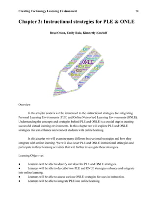 Creating Technology Learning Environment 14
Chapter 2: Instructional strategies for PLE & ONLE
Brad Olson, Emily Ruiz, Kimberly Keseloff
Overview
In this chapter readers will be introduced to the instructional strategies for integrating
Personal Learning Environments (PLE) and Online Networked Learning Environments (ONLE).
Understanding the concepts and strategies behind PLE and ONLE is a crucial step in creating
successful virtual learning environments. In this chapter we will explore PLE and ONLE
strategies that can enhance and connect students with online learning.
In this chapter we will examine many different instructional strategies and how they
integrate with online learning. We will also cover PLE and ONLE instructional strategies and
participate in three learning activities that will further investigate these strategies.
Learning Objectives
● Learners will be able to identify and describe PLE and ONLE strategies.
● Learners will be able to describe how PLE and ONLE strategies enhance and integrate
into online learning,
● Learners will be able to assess various ONLE strategies for uses in instruction.
● Learners will be able to integrate PLE into online learning.
 