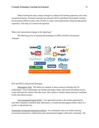 Creating Technology Learning Environment 15
Online learning has many unique strategies to enhance the learning experience and create
exceptional learners. Personal Learning Environments (PLEs) and Online Networked Learning
Environments (ONLEs) utilize web 2.0 tools to create a personalized and connected educational
experience. This begs us to answer this question:
What is the instructional strategy in the digital age?
The following serve as instructional techniques in ONLE and PLE instructional
strategies.
PLE and ONLE Instructional Strategies
Participatory Web - The ability for students to share resources utilizing web 2.0
technologies. These technologies can include wiki pages, blogs, and social networking tools to
create and share the content with other users. This content is created, shared and users contribute
to this networked resource.
User Generated Content (UGC) - User generated content is the content generated by
users that voluntarily contribute data, information, or media that then appears before others in a
useful, or educational way.
Community-Community Interaction (article) - In a community such as an online learning
environment interaction, collaboration and communication happen within that community. The
 