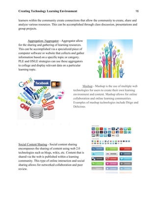 Creating Technology Learning Environment 16
learners within the community create connections that allow the community to create, share and
analyze various resources. This can be accomplished through class discussion, presentations and
group projects.
Aggregation /Aggregator - Aggregator allow
for the sharing and gathering of learning resources.
This can be accomplished via a specialized piece of
computer software or website that collects and gather
information based on a specific topic or category.
PLE and ONLE strategies can use these aggregators
to college and display relevant data on a particular
learning topic.
Mashup - Mashup is the use of multiple web
technologies for users to create their own learning
environment and content. Mashup allows for online
collaboration and online learning communities.
Examples of mashup technologies include Diigo and
Delicious.
Social Content Sharing - Social content sharing
encompasses the sharing of content using web 2.0
technologies such as blogs, wikis, etc. Content that is
shared via the web is published within a learning
community. This type of online interaction and social
sharing allows for networked collaboration and peer
review.
 