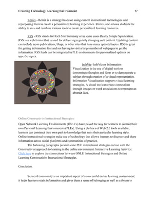 Creating Technology Learning Environment 17
Remix - Remix is a strategy based on using current instructional technologies and
repurposing them to create a personalized learning experience. Remix, also allows students the
ability to mix and combine various tools to create personalized learning resources.
RSS - RSS stands for Rich Site Summary or in some cases Really Simple Syndication.
RSS is a web format that is used for delivering regularly changing web content. Updating content
can include news publications, blogs, or other sites that have many updated topics. RSS is great
for getting information fast and not having to visit a large number of webpages to get the
information. RSS feeds can be integrated in PLE environments for personalized updates on
specific topics.
InfoViz- InfoViz or Information
Visualization is the use of digital tools to
demonstrate thoughts and ideas or to demonstrate a
subject through creation of a visual representation.
Information Visualization supports visual learning
strategies. A visual tool can create connections
through images or word associations to represent an
abstract idea.
Online Constructivist Instructional Strategies:
Open Network Learning Environments (ONLEs) have paved the way for learners to control their
own Personal Learning Environments (PLEs). Using a plethora of Web 2.0 tools available,
learners can construct their own path to knowledge that suits their particular learning style.
Online instructional strategies make use of technology that allows learners to discover and share
information across social platforms and communities of practice.
The following paragraphs present some PLE instructional strategies in line with the
Constructivist approach to learning in the online environment. Interactive Learning Activity:
Click here to explore the connections between ONLE Instructional Strategies and Online
Learning Constructivist Instructional Strategies.
Conclusion
Sense of community is an important aspect of a successful online learning environment;
it helps learners retain information and gives them a sense of belonging as well as a forum to
 