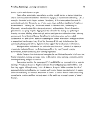 Creating Technology Learning Environment 18
further explore and discuss concepts.
Open online technologies are available now that provide learner-to-learner interaction
and let learners collaborate and share information, engaging in a community of learning. ONLE
strategies discussed in this chapter included Participatory Web, where students interact with
content and each other through the use of wiki pages, blogs, and other social networking tools;
User-Generated Content (UGC) that allows learners to contribute data; Community-to-
Community interaction that allows learners to connect with each other through discussion,
presentations and group projects; Aggregation that allows for the sharing and gathering of
learning resources; Mashup, where multiple web technologies are combined to tailor a learning
environment; Social Content Sharing that allows for online interaction and networked
collaboration and peer review; Remix which repurposes current instructional strategies to create
a personalized learning experience; Rich Site Summary (RSS) used for information that
continually changes; and InfoViz digital tools that support the visualization of information.
The open online environment has evolved to provide a more Constructivist approach,
whereby the individual learner can design/organize his or her own Personal Learning
Environment, thereby controlling their learning experience.
Online Constructivist instructional strategies discussed in this chapter include learner-to-
learner interaction, learning resources, online collaboration, online learning community, online
student publishing, and peer evaluation.
Research surrounding the pedagogy of PLEs and ONLEs was presented in three separate
readings. Pontydysgu discussed the philosophical, ethical and pedagogic aspects of PLEs and
how they support lifelong learning. Sadera, Robertson, Song and Midon examined the role of
community in the online learning environment and reported it as an important aspect of success
in the online learning environment. Greenhow & Robelia examined the new literacies evolving
around social practices and how learning occurs in the social and technical contexts of today’s
learners.
 