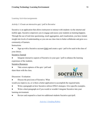 Creating Technology Learning Environment 19
Learning Activities/assignments
Activity 1: Create an interactive quiz / poll in Socrative
Socrative is an application that allows instructors to interact with students via the internet and
mobile apps. Socrative empowers you to engage and assess your students as learning happens.
Through the use of real-time questioning, result aggregation, and visualization, you have instant
insight into levels of understanding so you can use class time to better collaborate and grow as a
community of learners.
Instructions
● Sign up with a Socrative account (link) and create a quiz / poll to be used in the class of
your choice.
Socrative Tutorial
● Integrate interactive aspects of Socrative in your quiz / poll to enhance the learning
experience of the students.
Socrative Resources
● Take screen captures of the quiz / poll and
share them with the class.
Discussion / Evaluation
● Discuss the pros/cons of Socrative. What
would you improve on, or is there a better application to accomplish the required tasks.
● Write a paragraph on how Socrative utilizes ONLE strategies. Give specific examples.
● Write a short paragraph on if you would or wouldn’t integrate Socrative into your
learning environment.
● Review and respond to a least two additional students Socrative quiz/poll.
Activity 1 Grading Rubric
 