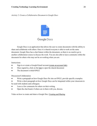 Creating Technology Learning Environment 20
Activity 2: Create a Collaborative Document in Google Docs
Google Docs is an application that allows the user to create documents with the ability to
share and collaborate with others. Once it is shared everyone is able to work on the same
document. Google Docs has a chat feature within the document, so there is no need to go to
another collaboration source to discuss the work. You are also able to leave comments within the
document for others who may not be on working when you are.
Instructions
● Sign in or create a Google/Gmail account (create an account link).
● Once signed in, click on the link to open the shared document
● The document is titled ONLE
Discussion/Collaboration
● Write a paragraph on how Google Docs fits into an ONLE, provide specific examples.
● Write a short paragraph on how Google Docs can be integrated within your classroom to
be used with students and colleagues.
● Leave a few comments for others on their writing.
● Open the chat board, if others are in there with you, discuss.
Video on how to create and share a Google Doc: Creating and Sharing
 