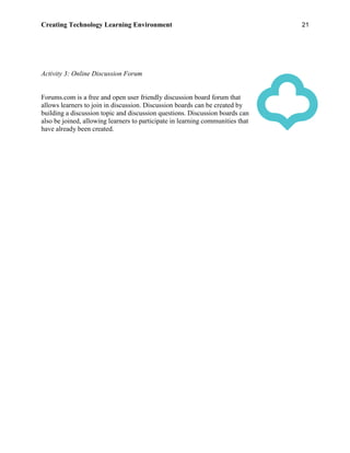 Creating Technology Learning Environment 21
Activity 3: Online Discussion Forum
Forums.com is a free and open user friendly discussion board forum that
allows learners to join in discussion. Discussion boards can be created by
building a discussion topic and discussion questions. Discussion boards can
also be joined, allowing learners to participate in learning communities that
have already been created.
 