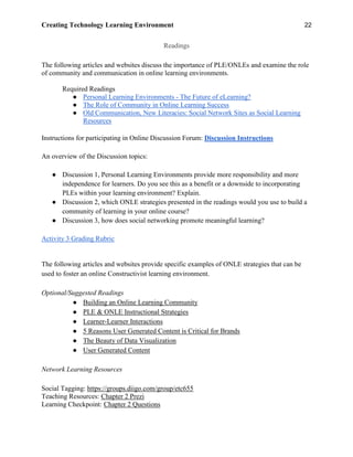 Creating Technology Learning Environment 22
Readings
The following articles and websites discuss the importance of PLE/ONLEs and examine the role
of community and communication in online learning environments.
Required Readings
● Personal Learning Environments - The Future of eLearning?
● The Role of Community in Online Learning Success
● Old Communication, New Literacies: Social Network Sites as Social Learning
Resources
Instructions for participating in Online Discussion Forum: Discussion Instructions
An overview of the Discussion topics:
● Discussion 1, Personal Learning Environments provide more responsibility and more
independence for learners. Do you see this as a benefit or a downside to incorporating
PLEs within your learning environment? Explain.
● Discussion 2, which ONLE strategies presented in the readings would you use to build a
community of learning in your online course?
● Discussion 3, how does social networking promote meaningful learning?
Activity 3 Grading Rubric
The following articles and websites provide specific examples of ONLE strategies that can be
used to foster an online Constructivist learning environment.
Optional/Suggested Readings
● Building an Online Learning Community
● PLE & ONLE Instructional Strategies
● Learner-Learner Interactions
● 5 Reasons User Generated Content is Critical for Brands
● The Beauty of Data Visualization
● User Generated Content
Network Learning Resources
Social Tagging: https://groups.diigo.com/group/etc655
Teaching Resources: Chapter 2 Prezi
Learning Checkpoint: Chapter 2 Questions
 