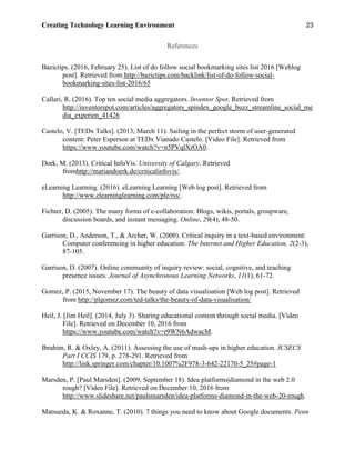 Creating Technology Learning Environment 23
References
Bazictips. (2016, February 25). List of do follow social bookmarking sites list 2016 [Weblog
post]. Retrieved from http://bazictips.com/backlink/list-of-do-follow-social-
bookmarking-sites-list-2016/65
Callari, R. (2016). Top ten social media aggregators. Inventor Spot. Retrieved from
http://inventorspot.com/articles/aggregators_spindex_google_buzz_streamline_social_me
dia_experien_41426
Castelo, V. [TEDx Talks]. (2013, March 11). Sailing in the perfect storm of user-generated
content: Peter Esperson at TEDx Vianado Castelo. [Video File]. Retrieved from
https://www.youtube.com/watch?v=n5PVqlXrOA0.
Dork, M. (2013). Critical InfoVis. University of Calgary. Retrieved
fromhttp://mariandoerk.de/criticalinfovis/.
eLearning Learning. (2016). eLearning Learning [Web log post]. Retrieved from
http://www.elearninglearning.com/ple/rss/.
Fichter, D. (2005). The many forms of e-collaboration: Blogs, wikis, portals, groupware,
discussion boards, and instant messaging. Online, 29(4), 48-50.
Garrison, D., Anderson, T., & Archer, W. (2000). Critical inquiry in a text-based environment:
Computer conferencing in higher education. The Internet and Higher Education, 2(2-3),
87-105.
Garrison, D. (2007). Online community of inquiry review: social, cognitive, and teaching
presence issues. Journal of Asynchronous Learning Networks, 11(1), 61-72.
Gomez, P. (2015, November 17). The beauty of data visualisation [Web log post]. Retrieved
from http://plgomez.com/ted-talks/the-beauty-of-data-visualisation/
Heil, J. [Jim Heil]. (2014, July 3). Sharing educational content through social media. [Video
File]. Retrieved on December 10, 2016 from
https://www.youtube.com/watch?v=r9WN6AdwacM.
Ibrahim, R. & Oxley, A. (2011). Assessing the use of mash-ups in higher education. ICSECS
Part I CCIS 179, p. 278-291. Retrieved from
http://link.springer.com/chapter/10.1007%2F978-3-642-22170-5_25#page-1
Marsden, P. [Paul Marsden]. (2009, September 18). Idea platforms|diamond in the web 2.0
rough? [Video File]. Retrieved on December 10, 2016 from
http://www.slideshare.net/paulsmarsden/idea-platforms-diamond-in-the-web-20-rough.
Matsueda, K. & Roxanne, T. (2010). 7 things you need to know about Google documents. Penn
 