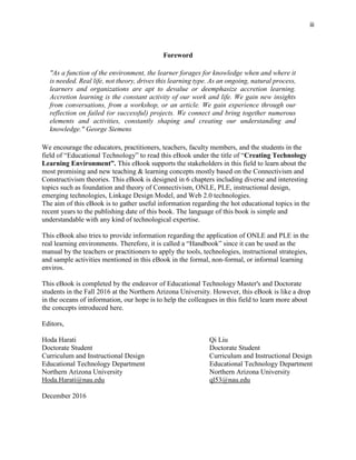 iii
Foreword
"As a function of the environment, the learner forages for knowledge when and where it
is needed. Real life, not theory, drives this learning type. As an ongoing, natural process,
learners and organizations are apt to devalue or deemphasize accretion learning.
Accretion learning is the constant activity of our work and life. We gain new insights
from conversations, from a workshop, or an article. We gain experience through our
reflection on failed (or successful) projects. We connect and bring together numerous
elements and activities, constantly shaping and creating our understanding and
knowledge." George Siemens
We encourage the educators, practitioners, teachers, faculty members, and the students in the
field of “Educational Technology” to read this eBook under the title of “Creating Technology
Learning Environment”. This eBook supports the stakeholders in this field to learn about the
most promising and new teaching & learning concepts mostly based on the Connectivism and
Constructivism theories. This eBook is designed in 6 chapters including diverse and interesting
topics such as foundation and theory of Connectivism, ONLE, PLE, instructional design,
emerging technologies, Linkage Design Model, and Web 2.0 technologies.
The aim of this eBook is to gather useful information regarding the hot educational topics in the
recent years to the publishing date of this book. The language of this book is simple and
understandable with any kind of technological expertise.
This eBook also tries to provide information regarding the application of ONLE and PLE in the
real learning environments. Therefore, it is called a “Handbook” since it can be used as the
manual by the teachers or practitioners to apply the tools, technologies, instructional strategies,
and sample activities mentioned in this eBook in the formal, non-formal, or informal learning
enviros.
This eBook is completed by the endeavor of Educational Technology Master's and Doctorate
students in the Fall 2016 at the Northern Arizona University. However, this eBook is like a drop
in the oceans of information, our hope is to help the colleagues in this field to learn more about
the concepts introduced here.
Editors,
Hoda Harati Qi Liu
Doctorate Student Doctorate Student
Curriculum and Instructional Design Curriculum and Instructional Design
Educational Technology Department Educational Technology Department
Northern Arizona University Northern Arizona University
Hoda.Harati@nau.edu ql53@nau.edu
December 2016
 