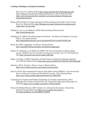 Creating Technology Learning Environment 24
State University. Retrieved from http://tlt.psu.edu/files/2012/10/Google-docs.pdf
Open Pedagogy through Open Educational Resources. (2016). Retrieved from
https://mcli.maricopa.edu/mcli-calendar/events/open-pedagogy-through-open-
educational-resources
Phong, (2010, October 14). Super ultimate list of best amazing social media, web 2.0 icons.
Blog Tips. Retrieved from http://9blogtips.com/super-ultimate-best-amazing-social-
media-web-2-0-icons.html
Pinkard, N., Lee, A., & Chang, R. (2010). Remix learning. Retrieved from
http://remixlearning.com/.
Pontydysgu, G. (2007). Personal learning environments – the future of eLearning? eLearning
Papers, 2(1). Retrieved form
http://digtechitalia.pbworks.com/w/file/fetch/88358195/Atwell%202007.pdf
Rouse, M. (2005). Aggregator. TechTarget. Retrieved from
http://searchnetworking.techtarget.com/definition/aggregator.
Sadera, W., Robertson, J., & Midon, M. (2009). The role of community in online learning
success. MERLOT Journal of Online Learning and Teaching, 5(2), 277-284. Retrieved
from http://jolt.merlot.org/vol5no2/sadera_0609.pdf.
Sharp, J. & Huett, J. (2005). Importance of learner-learner interaction in distance education.
Proc ISECON. Retrieved from http://proc.isecon.org/2005/2323/ISECON.2005.Sharp.pdf
Socrative. (2015). Socrative. Mastery Connect. Retrieved from
https://www.masteryconnect.com/socrative/resources.html.
Suen, H. (2014). Peer assessment for massive open online courses (MOOCs). The International
Review of Research in Open and Distributed Learning. 15(3), Retrieved from
http://www.irrodl.org/index.php/irrodl/article/view/1680/2904
Technology for Teachers and Students [Technology for Teachers and Students]. (2015,
September 30). Socrative tutorial 2015 new. [Video File]. Retrieved on December 10,
2016 from https://www.youtube.com/watch?v=WlnI1f-Q1JM.
Wesch, M. [Michael Wesch]. (2007, October 12). Information R/evolution. [Video File].
Retrieved on December From https://www.youtube.com/watch?v=-
4CV05HyAbM&list=PLA042408DF37A9B7B.
 