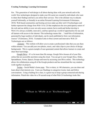 Creating Technology Learning Environment 26
few. This generation of web design is all about sharing ideas with your network and or the
world. New technologies designed to make your life easier are created by individuals who want
to share their findings and have you utilize their services. This is the ultimate way to educate
yourself informally, or formally in an online Personal Learning Environment (Veletsianos,
2010). Web-based communities and hosting services make up other web 2.0 technologies and
further represent the change from Web 1.0 to 2.0 that emphasizes the now participatory nature of
the web and our ability to now not only access content, but to mold and further develop it.
Web 2.0 is always available, innovative, and has opened up a world of opportunities for any and
all learners with access to the internet. This technology means that …“small bits of information,
generated by huge numbers of individuals, can be easily published to form vast information
sources” (Veletsianos, 2010). Examples/Links to three current and innovative Web 2.0
Technologies are as follows:
Animoto – This website will allow you to create a professional video that you can share
within minutes. You can add your own photos, music, and video clips to your choice of design
backgrounds. This is a great example of user-generated content that allows learners to create and
share their knowledge.
Google Drive – It’s a lot more than file storage. Google Drive houses all of your files
online that are accessible anywhere using the cloud. You can get to your Google Docs, Slides,
Spreadsheets, Forms, Spaces, Groups and more by accessing your Drive online. This technology
allows for collaboration using all of the Google products and has streamlined the way students
work together on projects.
Twitter – Social Media’s home page. This is where, in 140 characters, you can share and
learn about what interests you. Users use #hashtags to categorize tweets, lead, and follow
conversations. Using a hashtag for a class, is a great way to keep a group connected and sharing
information. Watch this video for a 30 second recap of what Web 2.0 technology looks like:
Click Here
 