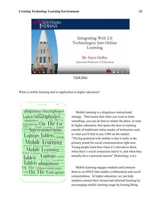 Creating Technology Learning Environment 28
Click Here
What is mobile learning and its application in higher education?
Mobile learning is a ubiquitous instructional
strategy. That means that when you want to learn
something, you can do that no matter the place, or time.
In higher education, that opens the door to learning
outside of traditional online modes of instruction such
as what you’ll find in any LMS on the market.
“The big potential with mobile is that it really is the
primary portal for social communication right now.
Young people learn best when it’s relevant to them,
when there’s social connection tied to it, and when they
actually have a personal interest” (Schoology, n.d.).
Mobile learning engages students and connects
them to an ONLE that enables collaboration and social
connectedness. In higher education, we can help
students connect their formal and informal learning by
encouraging mobile learning usage by hosting Bring
 