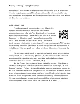 Creating Technology Learning Environment 30
take a picture of their classroom or other environment and tag specific spots. When someone
views the image, they can access additional videos, links or other information that has been
associated with the tagged locations. The following quick response code is a link to the Aurasma
site (https://www.aurasma.com).
Quick Response Codes
A quick response code is commonly known as a QR code. QR
codes are modernized versions of bar codes; QR codes are two
dimensional as opposed to bar codes’ one-dimensionality. QR codes are
typically squares consisting of a pattern of black and white pixels that can
be scanned by a QR reader, typically via an application on a mobile
device. While traditional bar codes can only convey a maximum of
twenty characters of information, the more complex QR codes can contain up to 7,089 characters
instantaneously. As a result, QR codes can be used to convey complicated information such as
web addresses. QR codes typically serve as links to websites, videos, or text (Crompton et al.,
2012).
QR codes can be used to benefit the social aspect of learning. Group activities, such as
scavenger hunts, can be enhanced using QR codes. QR codes can also be used as a means of
communication between learners or between learners and teachers by linking codes to
communication modes (Rikala and Kankaanranta, 2014).
The specific ways that QR codes can be used in education are many. QR codes can be
attached to anything where additional information may be beneficial. For example, QR codes
linking to explanatory YouTube videos could be added to homework assignments. Alternatively,
QR codes can be added to classroom library books which link to additional information about the
text or to student-generated content related to the book. Using QR codes to link classroom books
to previous classes’ user-generated content can also foster community-community interaction.
QR codes can also be placed around a school campus with links to information or activities to
create an augmented reality situation (Miller, 2011; Ramsden, 2008; Walsh, 2014).
 