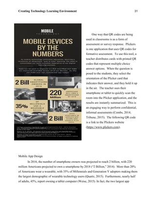 Creating Technology Learning Environment 31
One way that QR codes are being
used in classrooms is as a form of
assessment or survey response. Plickers
is one application that uses QR codes for
formative assessment. To use this tool, a
teacher distributes cards with printed QR
codes that represent multiple choice
answer options. When the question is
posed to the students, they select the
orientation of the Plicker card that
indicates their answer, and they hold it up
in the air. The teacher uses their
smartphone or tablet to quickly scan the
room into the Plicker application, and the
results are instantly summarized. This is
an engaging way to perform confidential,
informal assessments (Combs, 2014;
Tribune, 2015). The following QR code
is a link to the Plickers website
(https://www.plickers.com).
Mobile App Design
In 2016, the number of smartphone owners was projected to reach 2 billion, with 220
million Americans projected to own a smartphone by 2018 (“2 Billion,” 2014). More than 20%
of Americans wear a wearable, with 35% of Millennials and Generation Y adopters making them
the largest demographic of wearable technology users (Quartz, 2015). Furthermore, nearly half
of adults, 45%, report owning a tablet computer (Weise, 2015). In fact, the two largest app
 