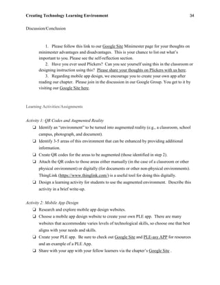 Creating Technology Learning Environment 34
Discussion/Conclusion
1. Please follow this link to our Google Site Minimester page for your thoughts on
minimester advantages and disadvantages. This is your chance to list out what’s
important to you. Please see the self-reflection section.
2. Have you ever used Plickers? Can you see yourself using this in the classroom or
designing instruction using this? Please share your thoughts on Plickers with us here.
3. Regarding mobile app design, we encourage you to create your own app after
reading our chapter. Please join in the discussion in our Google Group. You get to it by
visiting our Google Site here.
Learning Activities/Assignments
Activity 1: QR Codes and Augmented Reality
❏ Identify an “environment” to be turned into augmented reality (e.g., a classroom, school
campus, photograph, and document).
❏ Identify 3-5 areas of this environment that can be enhanced by providing additional
information.
❏ Create QR codes for the areas to be augmented (those identified in step 2).
❏ Attach the QR codes to those areas either manually (in the case of a classroom or other
physical environment) or digitally (for documents or other non-physical environments).
ThingLink (https://www.thinglink.com/) is a useful tool for doing this digitally.
❏ Design a learning activity for students to use the augmented environment. Describe this
activity in a brief write-up.
Activity 2: Mobile App Design
❏ Research and explore mobile app design websites.
❏ Choose a mobile app design website to create your own PLE app. There are many
websites that accommodate varies levels of technological skills, so choose one that best
aligns with your needs and skills.
❏ Create your PLE app. Be sure to check out Google Site and PLE-asy APP for resources
and an example of a PLE App.
❏ Share with your app with your fellow learners via the chapter’s Google Site .
 
