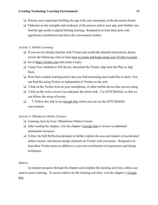 Creating Technology Learning Environment 35
❏ Discuss your experience building the app with your classmates in the discussion board.
❏ Elaborate on the strengths and weakness of the process and/or your app, and whether you
find the app useful in digital lifelong learning. Respond to at least three post with
significant contributions that drive the conversation further.
Activity 3: Mobile Learning
❏ If you are not already familiar with Twitter and would like detailed instructions, please
review the following video to learn how to create and begin using your Twitter Account.
❏ Go to https://twitter.com and create a login.
❏ Using Your Android or iOS device, download the Twitter App from the Play or App
Store.
❏ Next find a mobile learning article that you find interesting and would like to share. You
can find this using Twitter or independent of Twitter on the web.
❏ Click on the Twitter icon on your smartphone, or other mobile device that you are using.
❏ Click on the write a tweet icon and paste the article link. Use #ETCMobileL so that we
can follow the string of tweets.
❏ 7. Follow this link to our Google Site where you can see the #ETCMobileL
conversation.
Activity 4: Minimester Online Courses
❏ Learning Activity Four: Minimester Online Courses
❏ After reading the chapter, visit the chapter’s Google Site to review in additional
minimester resources.
❏ Follow the Self-Reflection prompts to further explore the uses and impacts of accelerated
online courses, and discuss design elements on Twitter with your peers. Respond to at
least three Twitter posts in addition to your own contribution of experiences and design
techniques.
Rubrics
As learners progress through the chapter and complete the learning activities, rubrics are
used to assess learning. To access rubrics for the learning activities, visit the chapter’s Google
Site.
 