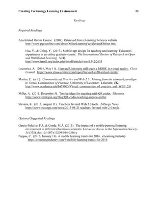 Creating Technology Learning Environment 36
Readings
Required Readings
Accelerated Online Course. (2009). Retrieved from eLearning Services website
http://www.pgcconline.com/aboutOnlineLearning/acceleratedOnline.html
Hsu, Y., & Ching, Y. (2013). Mobile app design for teaching and learning: Educators’
experiences in an online graduate course. The International Review of Research in Open
and Distributed Learning, 14(4).
http://www.irrodl.org/index.php/irrodl/article/view/1542/2635
Lequerica, A. (2016, May 11). Harvard University will teach a MOOC in virtual reality. Class
Central. https://www.class-central.com/report/harvard-cs50-virtual-reality/
Mantas, C. (n.d.). Communities of Practice and Web 2.0.: Moving from the classical paradigm
to Virtual Communities of Practice. University of Leicester: Leicester, UK.
http://www.academia.edu/1658065/Virtual_communities_of_practice_and_WEB_2.0
Miller, A. (2011, December 5). Twelve ideas for teaching with QR codes. Edutopia.
https://www.edutopia.org/blog/QR-codes-teaching-andrew-miller
Stevens, K. (2013, August 11). Teachers favored Web 2.0 tools. EdSurge News.
https://www.edsurge.com/news/2013-08-21-teachers-favored-web-2-0-tools
Optional/Suggested Readings
García-Peñalvo, F.J., & Conde. M.Á. (2015). The impact of a mobile personal learning
environment in different educational contexts. Universal Access in the Information Society,
14 (375). doi:10.1007/s10209-014-0366-z
Pappas, C. (2016, January 11). 6 mobile learning trends for 2016. eLearning Industry
https://elearningindustry.com/6-mobile-learning-trends-for-2016
 