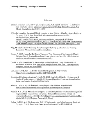 Creating Technology Learning Environment 38
References
2 billion consumers worldwide to get smartphones by 2016. (2014, December 11). Retrieved
from eMarketer website https://www.emarketer.com/Article/2-Billion-Consumers-Wo
rldwide-Smartphones-by-2016/1011694
6 Tips for Launching Successful Mobile Learning in Your District | Schoology. (n.d.). Retrieved
December 5, 2016 from: https://info.schoology.com/how-to-plan-mobile-
learning.html?utm_source=4 -
Mobile Learning eBook&utm_medium=email&utm_campaign=K-12 Nurture
forUSA&utm_content=Button&mkt_tok=3RkMMJWWfF9wsRojvajMZKXonjHpfsX56+
ksWKWxhYkz2EFye+LIHETpodcMScZmM6+TFAwTG5toziV8R7bFLc1jys0QXBfm
Ally, M. (2009). Mobile Learning: Transforming the Delivery of Education and Training.
Edmonton, Alberta: Athabasca University Press.
Brown, P. (2015, November 2). How to Transform Your Classroom With Augmented Reality
(EdSurge News). Retrieved from https://www.edsurge.com/news/2015-11-02-how-to-
transform-your-classroom-with-augmented-reality
Combs, N. (2014, December 2). 6 Easy Steps for Getting Started Using Free Plickers for
Assessment. Retrieved from http://www.emergingedtech.com/2014/12/getting-started-
using-free-plickers-for-assessment/
Cox, David (2015, Feb. 15). Twitter Tutorial For Beginners. Retrieved from:
https://www.youtube.com/watch?v=SBDYYGER5iM
Crompton, H, LaFrance, J., & van ’t Hooft, M. (2012, June/July). QR codes 101. Learning &
Leading With Technology, 39(8), 22-25. Retrieved from http://www.learningandleading-
digital.com/learning_leading/20120607#pg24
Kmeich, J. (2016, July 25). Pokemon Go and Higher Ed Campuses. Retrieved from
http://er.educause.edu/blogs/2016/7/pokemon-go-and-higher-ed-campuses
Kuzmar, A. S. (2013). Mini-session compared to normal-length in the construction management
program at Sam Houston State University. Retrieved from American Society for
Engineering Education [ASEE] website https://www.asee.org/documents/sections/middle-
atlantic/fall-2013/18-Kuzmar-Paper-ASEE-DC.pdf
Gulley, J. (2015, April 20). Integrating Web 2.0 Technologies Into Online Learning. Retrieved
December 7, 2016 from: https://www.youtube.com/watch?v=P2q6XE0H9uk
 