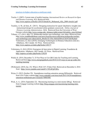 Creating Technology Learning Environment 40
practices-in-higher-education-a-multiyear-study
Traxler, J. (2007). Current state of mobile learning. International Review on Research in Open
and Distance Learning, 8(2). Retrieved from
http://www.aupress.ca/books/120155/ebook/01_Mohamed_Ally_2009-Article1.pdf
Treckles, A. M., & Sims, R. (2013). Designing instruction for speed: Qualitative insights into
instructional design for accelerated online graduate coursework. Online Journal of
Distance Learning Administration, 16(4). Retrieved from the University of West
Georgia website http://www.westga.edu/~distance/ojdla/winter164/trekles_sims164.html
Tribune, J. P. (2015, May 13). Mishawaka teacher uses technology, new ideas. Retrieved from
http://www.southbendtribune.com/news/local/keynews/education/mishawaka-teacher-
uses-technology-new-ideas/article_86a3b13f-154c-5d5d-b3b8-d17b39728c96.html
Veletsianos, G. (Ed.) (2010). Emerging Technologies in Distance Education (2nd ed.).
Athabasca, AB, Canada: AU Press. Retrieved from
http://www.aupress.ca/index.php/books/120177
Veletsianos, G. (Ed.) (2016). Emergence & Innovation in Digital Learning: Foundation &
Application. Athabasca, AB, Canada: AU Press. Retrieved from
http://aupress.ca/index.php/books/120258
Walsh, K. (2014, December 7). 25 Fun Ways to Use QR Codes for Teaching and Learning.
Retrieved from http://www.emergingedtech.com/2014/12/25-ways-to-use-qr-codes-for-
teaching-learning/
[Websmart]. (2010, Jan. 25). What is Web 2.0?. [Video File]. Retrieved on December 6, 2016
from: https://www.youtube.com/watch?v=NVeICpFAB-s
Weise, E. (2015, October 29). Smartphones reaching saturation among Millennials. Retrieved
from USA Today website http://www.usatoday.com/story/tech/2015/10/29/smartphones-
saturation-millennials-pew-research/74805506/
Wick, A. A. (2014, September 22). Maximizing learning in a mini-mester [Blog]. Retrieved
from Cengage Learning website http://blog.cengage.com/maximizing-learning-mini-
mester/
 