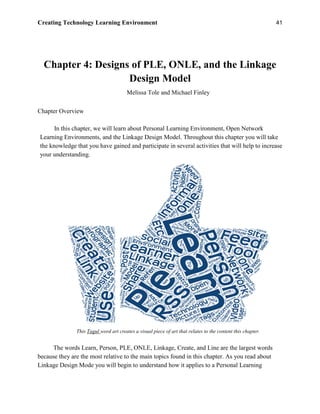 Creating Technology Learning Environment 41
Chapter 4: Designs of PLE, ONLE, and the Linkage
Design Model
Melissa Tole and Michael Finley
Chapter Overview
In this chapter, we will learn about Personal Learning Environment, Open Network
Learning Environments, and the Linkage Design Model. Throughout this chapter you will take
the knowledge that you have gained and participate in several activities that will help to increase
your understanding.
This Tagul word art creates a visual piece of art that relates to the content this chapter.
The words Learn, Person, PLE, ONLE, Linkage, Create, and Line are the largest words
because they are the most relative to the main topics found in this chapter. As you read about
Linkage Design Mode you will begin to understand how it applies to a Personal Learning
 