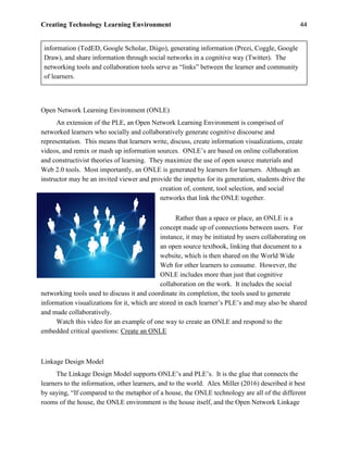Creating Technology Learning Environment 44
information (TedED, Google Scholar, Diigo), generating information (Prezi, Coggle, Google
Draw), and share information through social networks in a cognitive way (Twitter). The
networking tools and collaboration tools serve as “links” between the learner and community
of learners.
Open Network Learning Environment (ONLE)
An extension of the PLE, an Open Network Learning Environment is comprised of
networked learners who socially and collaboratively generate cognitive discourse and
representation. This means that learners write, discuss, create information visualizations, create
videos, and remix or mash up information sources. ONLE’s are based on online collaboration
and constructivist theories of learning. They maximize the use of open source materials and
Web 2.0 tools. Most importantly, an ONLE is generated by learners for learners. Although an
instructor may be an invited viewer and provide the impetus for its generation, students drive the
creation of, content, tool selection, and social
networks that link the ONLE together.
Rather than a space or place, an ONLE is a
concept made up of connections between users. For
instance, it may be initiated by users collaborating on
an open source textbook, linking that document to a
website, which is then shared on the World Wide
Web for other learners to consume. However, the
ONLE includes more than just that cognitive
collaboration on the work. It includes the social
networking tools used to discuss it and coordinate its completion, the tools used to generate
information visualizations for it, which are stored in each learner’s PLE’s and may also be shared
and made collaboratively.
Watch this video for an example of one way to create an ONLE and respond to the
embedded critical questions: Create an ONLE
Linkage Design Model
The Linkage Design Model supports ONLE’s and PLE’s. It is the glue that connects the
learners to the information, other learners, and to the world. Alex Miller (2016) described it best
by saying, “If compared to the metaphor of a house, the ONLE technology are all of the different
rooms of the house, the ONLE environment is the house itself, and the Open Network Linkage
 