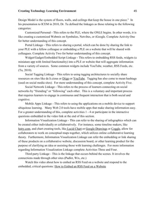 Creating Technology Learning Environment 45
Design Model is the system of floors, walls, and ceilings that keep the house in one piece.” In
his presentation to ICEM in 2010, Dr. Tu defined the linkages as those relating to the following
categories:
Customized Personal - This refers to the PLE, where the ONLE begins. In other words, it is
like creating a customized Webmix on Symbaloo, Netvibes, or iGoogle. Complete Activity One
for better understanding of this concept.
Portal Linkage - This refers to sharing a portal, which can be done by sharing the link to
your PLE with a fellow colleague or embedding a PLE on a website that will be shared with
colleagues. Complete Activity Two for better understanding of this concept.
Widget/Gadget/Embedded Script Linkage - This refers to embedding RSS feeds, widgets (a
miniature app with limited functionality) into a PLE or website that will aggregate information
from a variety of sources. Some common widgets include YouTube, weather, RSS Feeds, etc.
(Tu, 2010).
Social Tagging Linkage - This refers to using tagging architectures to socially share
resources on sites like de.li.cious or Diigo or YouTube. Tagging has also come to mean hashtags
(used on social media sites). For more understanding of this concept, complete Activity Five.
Social Network Linkage - This refers to the process of learners connecting on social
networks by “friending” or “following” each other. This is a voluntary and important process
that requires learners to engage in continuous and frequent interaction that is both social and
cognitive.
Mobile Apps Linkage - This refers to using the applications on a mobile device to support
ubiquitous learning. Many Web 2.0 tools have mobile apps that make sharing information easy.
For a greater understanding of this, complete activities 1 - 4 or participate in the interactive
questions embedded in the video link at the end of this section.
Information Visualization Linkage - This can refer to the sharing of infographics which can
be created either individually or collaboratively. For instance, some timeline makers, like
hstry.com, and chart creating tools, like Lucid Chart or Google Drawings or Coggle, allow for
collaborators to work on conceptual maps together, which utilizes online collaborative learning
theory. Furthermore, Information Visualization Linkage can refer the embedding or link sharing
of these products on a collaborative website, discussion board, or other learning product for the
purpose of clarifying an idea or assisting those with learning challenges. For more information
regarding Information Visualization Linkage complete Activities Three and Four.
Third party Linkage - This is the linkage that occurs behind the scenes. It involves the
connections made through other sites (Padlet, Wix, etc.)
Watch this video about how to embed an RSS Feed on a website and respond to the
embedded, critical questions: How to Embed an RSS Feed on a Website
 