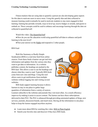 Creating Technology Learning Environment 48
Fitness trackers that are using data to quantify a person are also developing game aspects
for this data to motivate users to move more. Using this gamify idea and data collected to
measure learning could eventually be used to motivate students to stay more engaged in their
learning. Gaming has periodic rewards, ways to level up, receive badges or awards, and quests to
embark on. These concepts could be used to enhance and encourage learning through the data set
collected in quantified self.
Watch this video: The Quantified Self
●How do you see the education world using quantified self-data to enhance and push
learning to the next level?
●Post your answer on the Padlet and respond to 2 other people.
RSS Feed
Rich Site Summary or Really Simple
Syndication (RSS) is a real time feed from online
sources. From these feeds a learner can get real time
information and updates from the various sites they
want to get data or information. As a website
publishes content, the headings are pushed to the
RSS feed. This allows a user to see the headings and
choose what they want to read. Typically RSS feeds
come from new sites and blogs. Using this tool
allows users to get notifications from multiple
websites without logging into and visiting several
websites.
RSS feeds support learning because it allows
learners to stay in one place to gather large
quantities of information from a variety of sources.
Learners subscribe to the websites and journals they visit most often. As a result efficiency
improves by making it easier to access content. The learner can have these subscriptions
delivered to their PLE. The PLE is enhanced through providing automated updates of blogs, new
services, journals, discussion boards, and much more. Having all the information in one place
helps to keep the learner engaged anywhere anytime.
● Learn more about RSS by watching this video: RSS in Plain English
● Search your favorite sites and discover if they have RSS feeds.
 