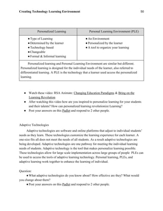 Creating Technology Learning Environment 50
Personalized Learning Personal Learning Environment (PLE)
●Type of Learning
●Determined by the learner
●Technology based
●Changeable
●Formal & Informal learning
●An Environment
●Personalized by the learner
●A tool to organize your learning
Personalized learning and Personal Learning Environment are similar but different.
Personalized learning is designed for the individual needs of the learner, also referred to
differentiated learning. A PLE is the technology that a learner used access the personalized
learning.
● Watch these video: RSA Animate: Changing Education Paradigms & Bring on the
Learning Revolution
● After watching this video how are you inspired to personalize learning for your students
and their talents? How can personalized learning revolutionize Learning?
● Post your answers on this Padlet and respond to 2 other people.
Adaptive Technologies
Adaptive technologies are software and online platforms that adjust to individual students’
needs as they learn. These technologies customize the learning experience for each learner. A
one-size fits all does not meet the needs of all students. As a result adaptive technologies are
being developed. Adaptive technologies are one pathway for meeting the individual learning
needs of students. Adaptive technology is the tool that makes personalize learning possible.
These technologies allow for large scale implementation across large groups of people PLEs can
be used to access the tools of adaptive learning technology. Personal learning, PLEs, and
adaptive learning work together to enhance the learning of individual.
Question:
●What adaptive technologies do you know about? How effective are they? What would
you change about them?
●Post your answers on this Padlet and respond to 2 other people.
 