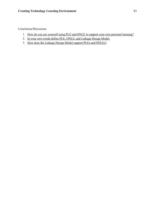 Creating Technology Learning Environment 51
Conclusion/Discussion
1. How do you see yourself using PLE and ONLE to support your own personal learning?
2. In your own words define PLE, ONLE, and Linkage Design Model.
3. How does the Linkage Design Model support PLEs and ONLEs?
 